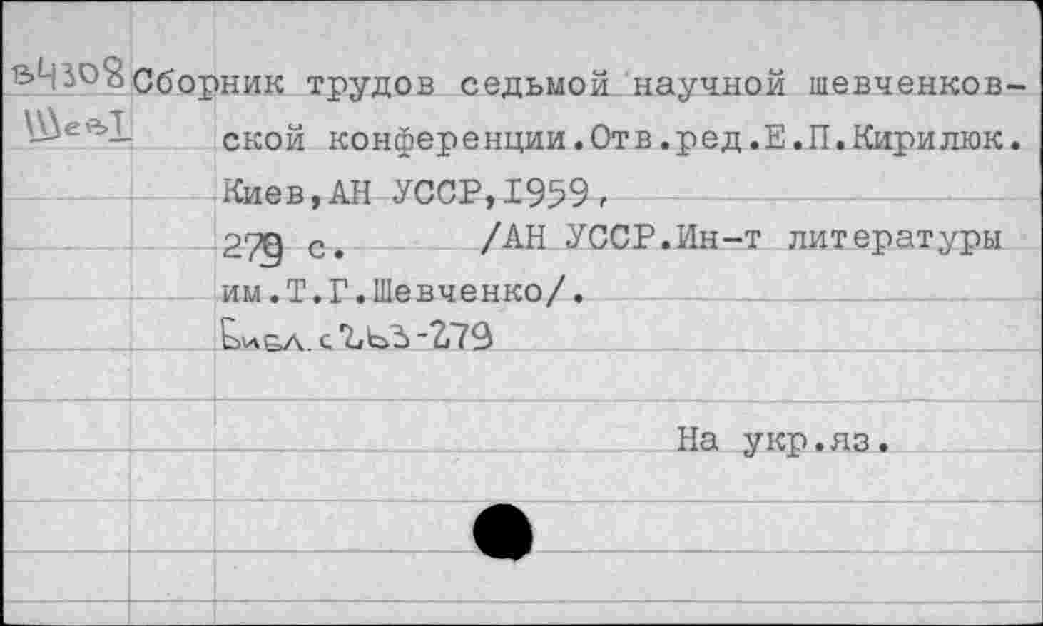 ﻿Сбор \_\Wl	ник трудов седьмой научной шевченковской конференции.Отв.ред.Е.П.Кирилюк.
	Киев.АН УССР.1959,
	РТП Р	/АН УССР.Ин-т литературы
	им.Т.Г.Шевченко/.
	Е>и£л. с ЪЬЗ "2,79
	
	На укр.яз.
	
	
	
	